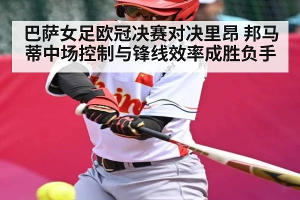 巴萨女足欧冠决赛对决里昂 邦马蒂中场控制与锋线效率成胜负手